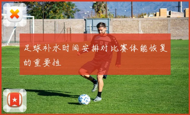 足球补水时间安排对比赛体能恢复的重要性