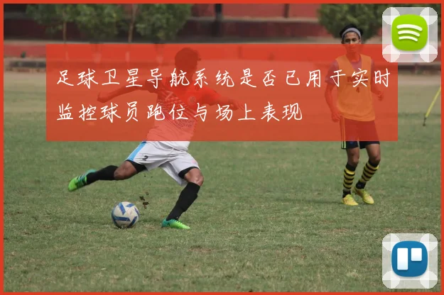 足球卫星导航系统是否已用于实时监控球员跑位与场上表现