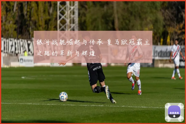 银河战舰崛起与传承 皇马欧冠霸主之路的革新与辉煌